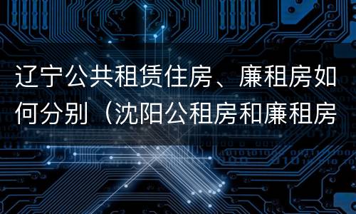 辽宁公共租赁住房、廉租房如何分别（沈阳公租房和廉租房的区别）
