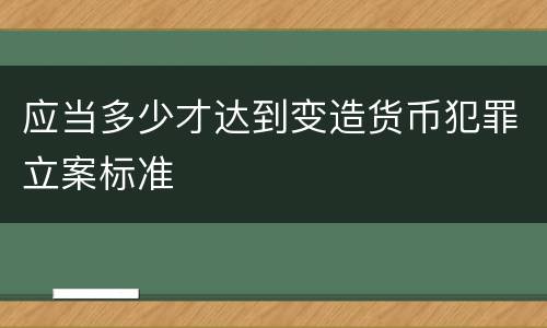 应当多少才达到变造货币犯罪立案标准