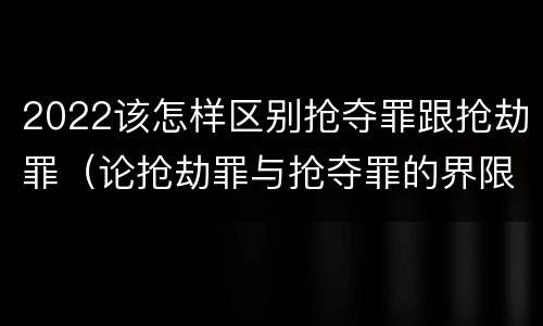 2022该怎样区别抢夺罪跟抢劫罪（论抢劫罪与抢夺罪的界限）
