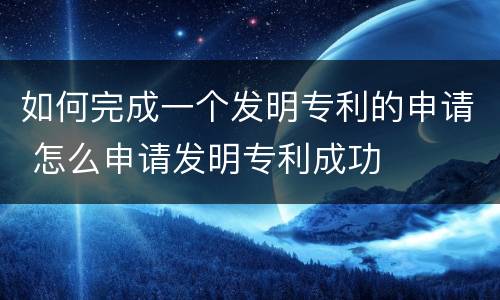 如何完成一个发明专利的申请 怎么申请发明专利成功