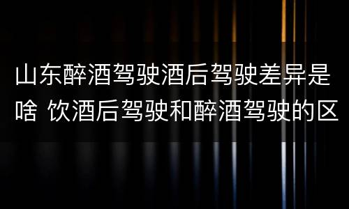 山东醉酒驾驶酒后驾驶差异是啥 饮酒后驾驶和醉酒驾驶的区别