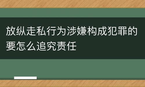 放纵走私行为涉嫌构成犯罪的要怎么追究责任