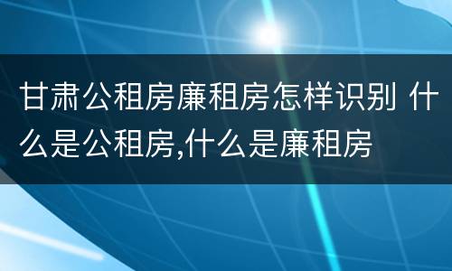 甘肃公租房廉租房怎样识别 什么是公租房,什么是廉租房