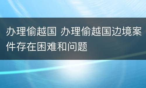 办理偷越国 办理偷越国边境案件存在困难和问题