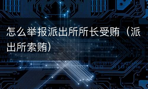 怎么举报派出所所长受贿（派出所索贿）