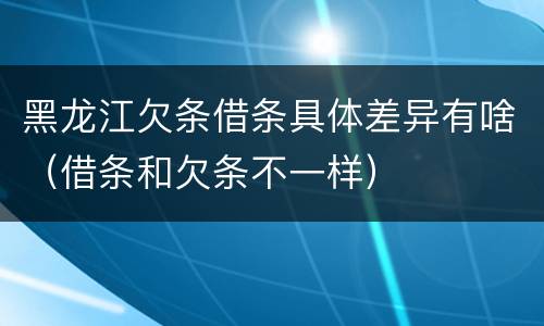 黑龙江欠条借条具体差异有啥（借条和欠条不一样）