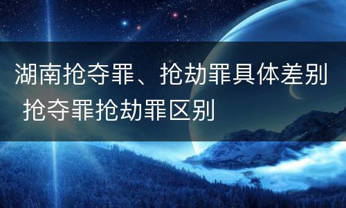 湖南抢夺罪、抢劫罪具体差别 抢夺罪抢劫罪区别