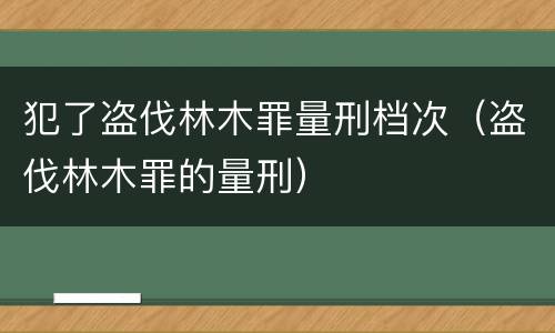犯了盗伐林木罪量刑档次（盗伐林木罪的量刑）