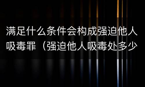满足什么条件会构成强迫他人吸毒罪（强迫他人吸毒处多少有期徒刑?）