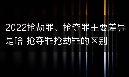 2022抢劫罪、抢夺罪主要差异是啥 抢夺罪抢劫罪的区别