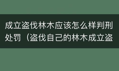 成立盗伐林木应该怎么样判刑处罚（盗伐自己的林木成立盗伐林木罪吗）