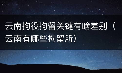 云南拘役拘留关键有啥差别（云南有哪些拘留所）