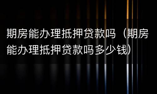 期房能办理抵押贷款吗（期房能办理抵押贷款吗多少钱）