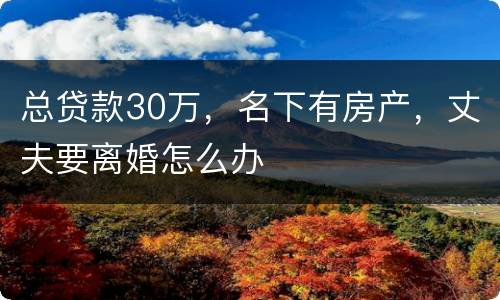 总贷款30万，名下有房产，丈夫要离婚怎么办
