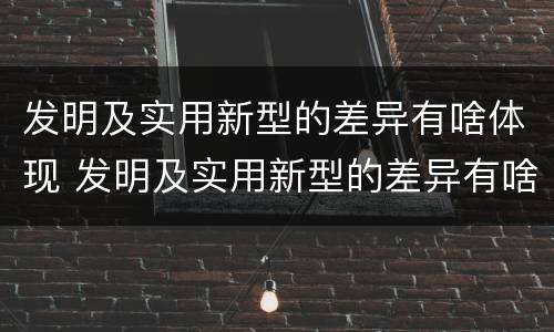 发明及实用新型的差异有啥体现 发明及实用新型的差异有啥体现和联系
