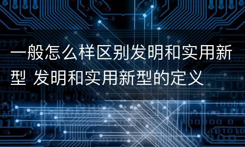 一般怎么样区别发明和实用新型 发明和实用新型的定义