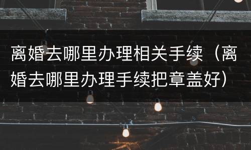 离婚去哪里办理相关手续（离婚去哪里办理手续把章盖好）