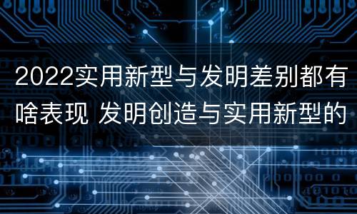 2022实用新型与发明差别都有啥表现 发明创造与实用新型的区别