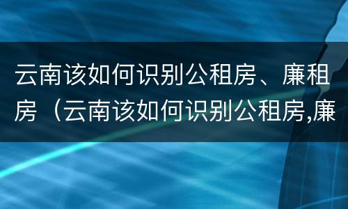 云南该如何识别公租房、廉租房（云南该如何识别公租房,廉租房的真假）