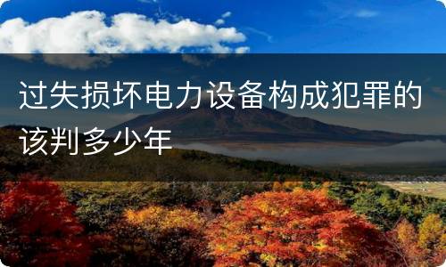 过失损坏电力设备构成犯罪的该判多少年