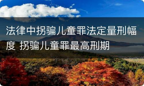 法律中拐骗儿童罪法定量刑幅度 拐骗儿童罪最高刑期