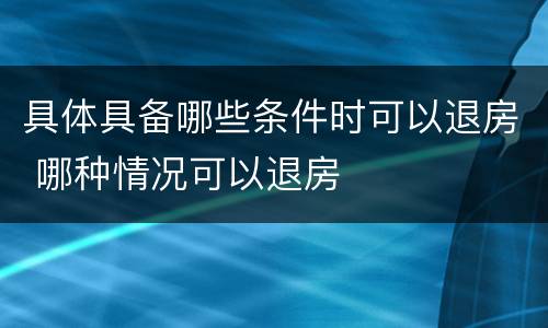 具体具备哪些条件时可以退房 哪种情况可以退房