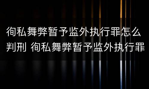 徇私舞弊暂予监外执行罪怎么判刑 徇私舞弊暂予监外执行罪怎么判刑的