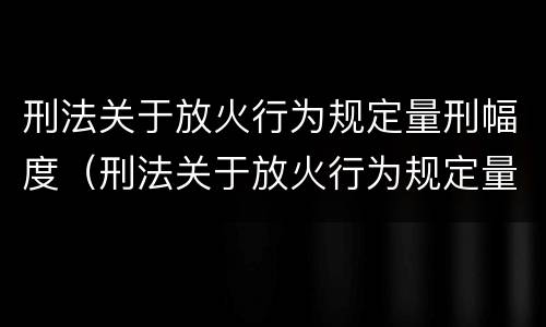 刑法关于放火行为规定量刑幅度（刑法关于放火行为规定量刑幅度是多少）