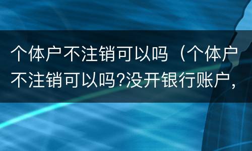 个体户不注销可以吗（个体户不注销可以吗?没开银行账户,没登记税务）