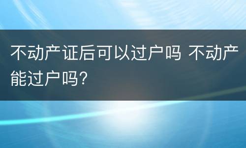 不动产证后可以过户吗 不动产能过户吗?