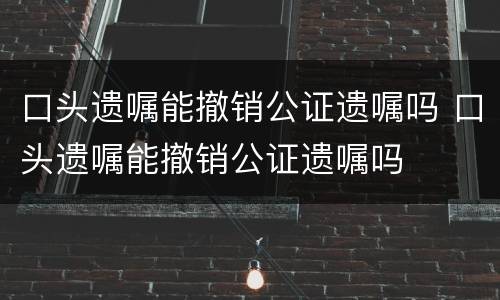 口头遗嘱能撤销公证遗嘱吗 口头遗嘱能撤销公证遗嘱吗