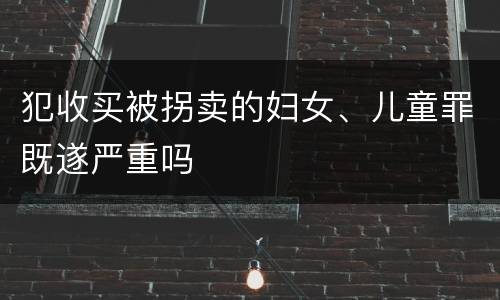 犯收买被拐卖的妇女、儿童罪既遂严重吗