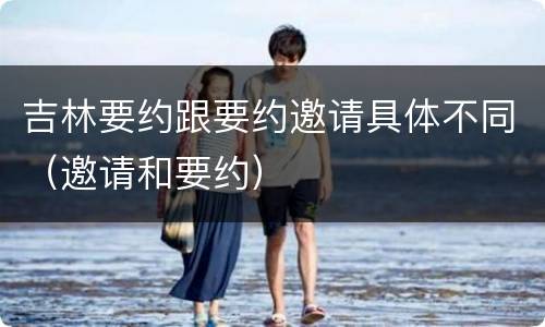 吉林要约跟要约邀请具体不同（邀请和要约）