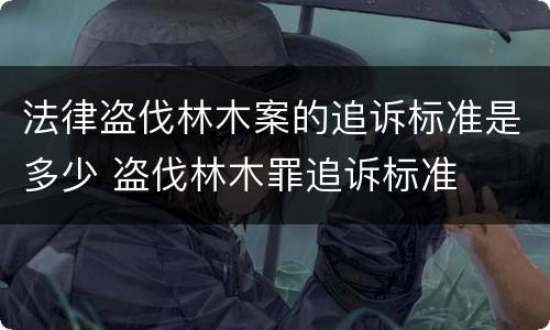 法律盗伐林木案的追诉标准是多少 盗伐林木罪追诉标准