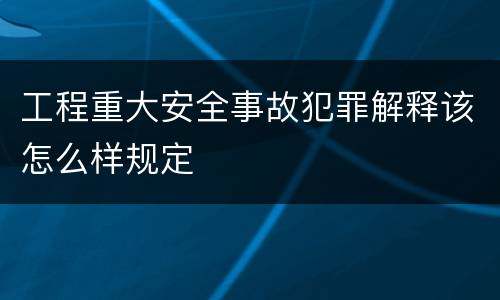 工程重大安全事故犯罪解释该怎么样规定