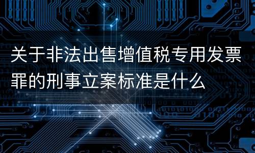 关于非法出售增值税专用发票罪的刑事立案标准是什么