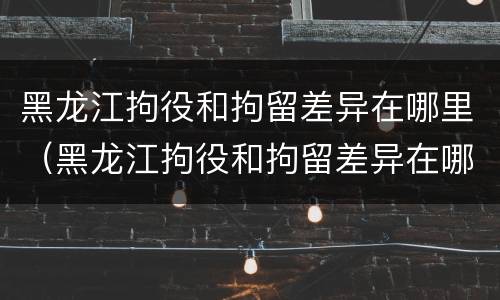 黑龙江拘役和拘留差异在哪里（黑龙江拘役和拘留差异在哪里调查）