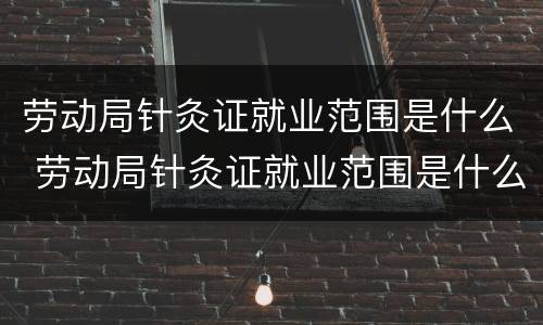 劳动局针灸证就业范围是什么 劳动局针灸证就业范围是什么呢