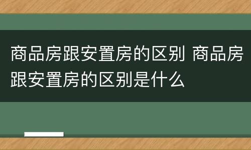 商品房跟安置房的区别 商品房跟安置房的区别是什么