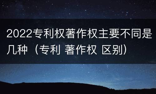 2022专利权著作权主要不同是几种（专利 著作权 区别）