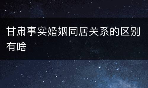 甘肃事实婚姻同居关系的区别有啥
