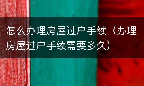 怎么办理房屋过户手续（办理房屋过户手续需要多久）