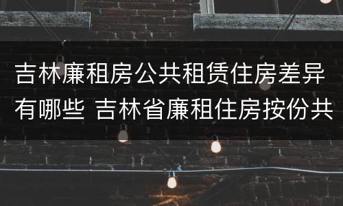 吉林廉租房公共租赁住房差异有哪些 吉林省廉租住房按份共有产权实施管理办法