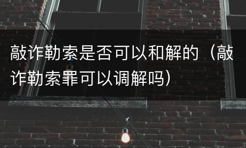 敲诈勒索是否可以和解的（敲诈勒索罪可以调解吗）