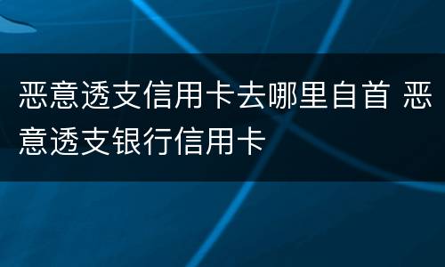 恶意透支信用卡去哪里自首 恶意透支银行信用卡