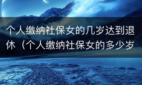 个人缴纳社保女的几岁达到退休（个人缴纳社保女的多少岁退休）