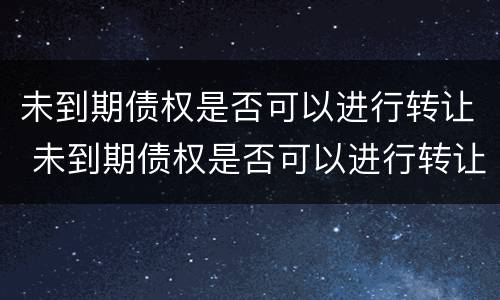 未到期债权是否可以进行转让 未到期债权是否可以进行转让交易