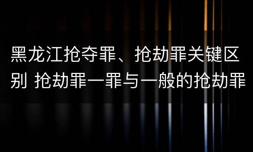 黑龙江抢夺罪、抢劫罪关键区别 抢劫罪一罪与一般的抢劫罪区别