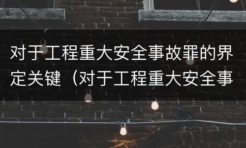 对于工程重大安全事故罪的界定关键（对于工程重大安全事故罪的界定关键是什么）
