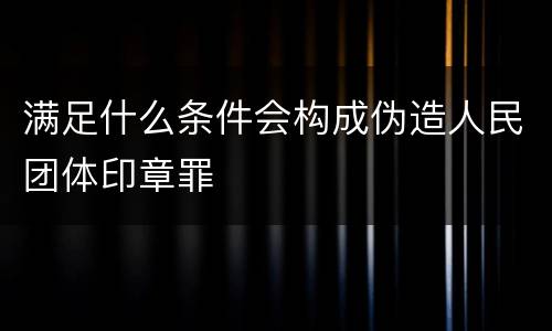 满足什么条件会构成伪造人民团体印章罪